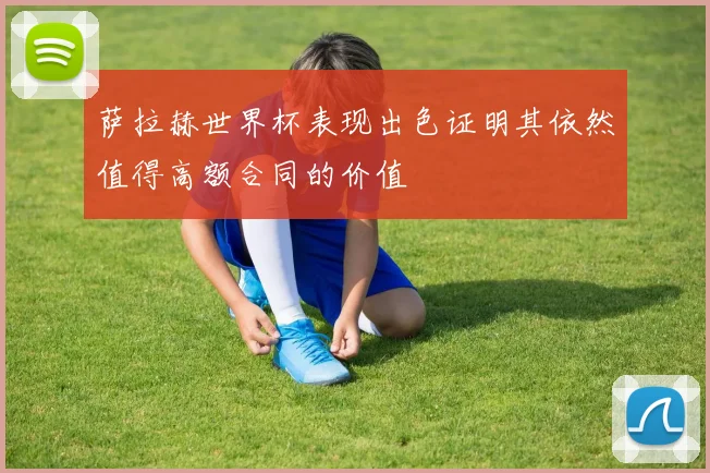 萨拉赫世界杯表现出色证明其依然值得高额合同的价值