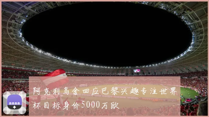 阿克利乌舍回应巴黎兴趣专注世界杯目标身价5000万欧