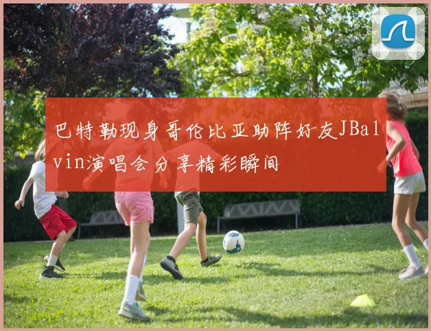 巴特勒现身哥伦比亚助阵好友JBalvin演唱会分享精彩瞬间