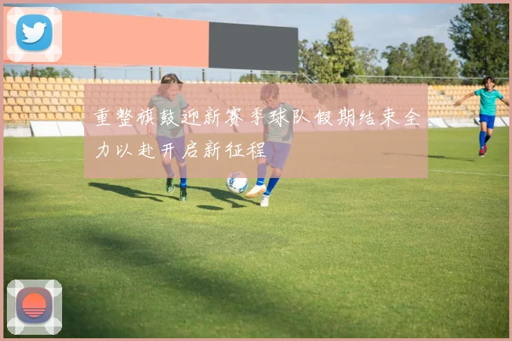 重整旗鼓迎新赛季球队假期结束全力以赴开启新征程