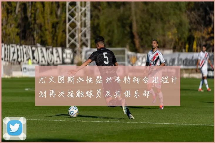 尤文图斯加快瑟尔洛特转会进程计划再次接触球员及其俱乐部