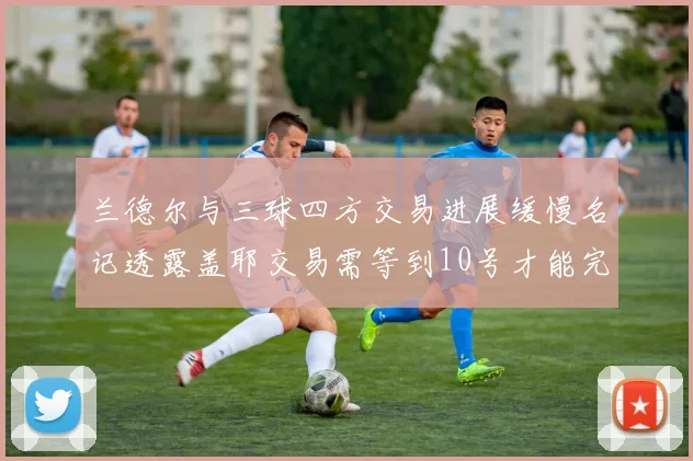 兰德尔与三球四方交易进展缓慢名记透露盖耶交易需等到10号才能完成