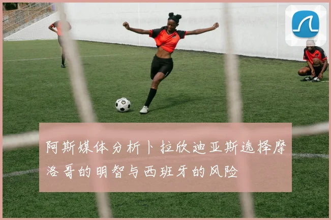 阿斯媒体分析卜拉欣迪亚斯选择摩洛哥的明智与西班牙的风险