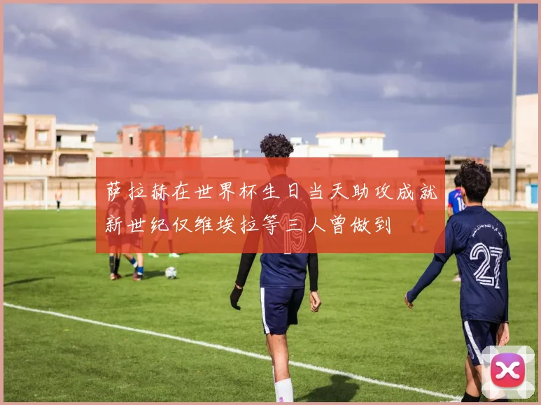 萨拉赫在世界杯生日当天助攻成就新世纪仅维埃拉等三人曾做到