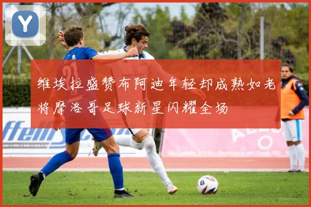 维埃拉盛赞布阿迪年轻却成熟如老将摩洛哥足球新星闪耀全场